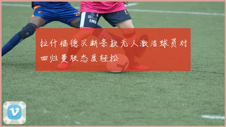拉什福德买断条款无人激活球员对回归曼联态度轻松