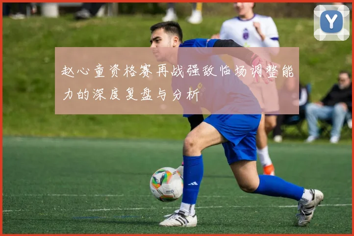 赵心童资格赛再战强敌临场调整能力的深度复盘与分析