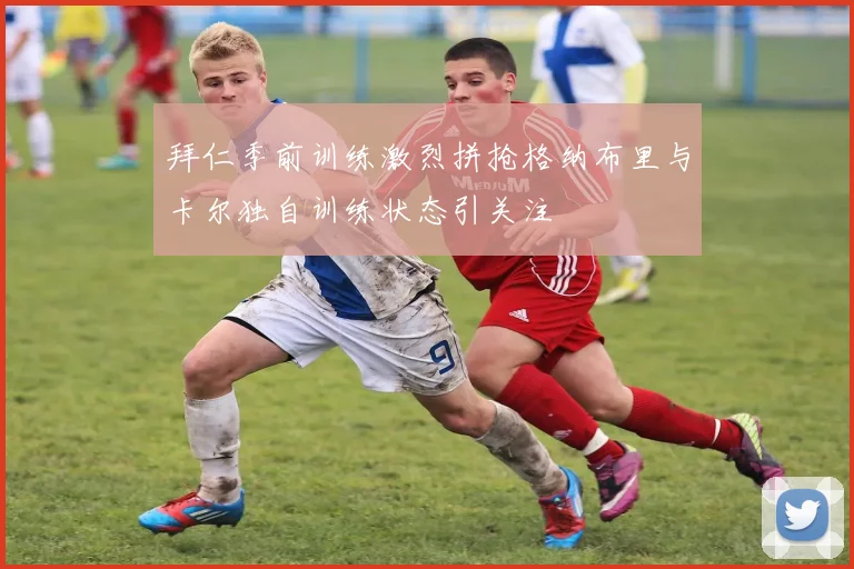 拜仁季前训练激烈拼抢格纳布里与卡尔独自训练状态引关注