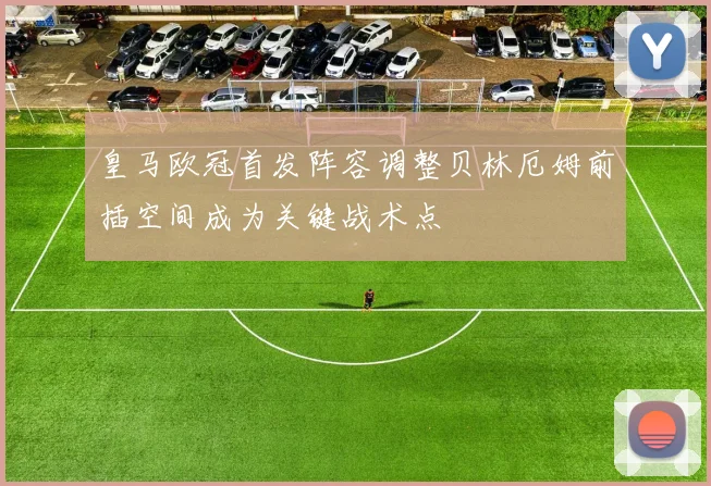 皇马欧冠首发阵容调整贝林厄姆前插空间成为关键战术点