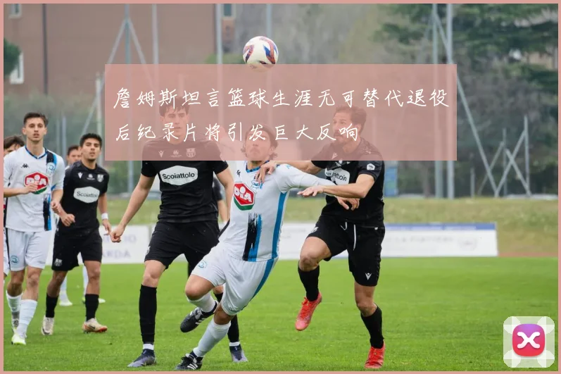 詹姆斯坦言篮球生涯无可替代退役后纪录片将引发巨大反响