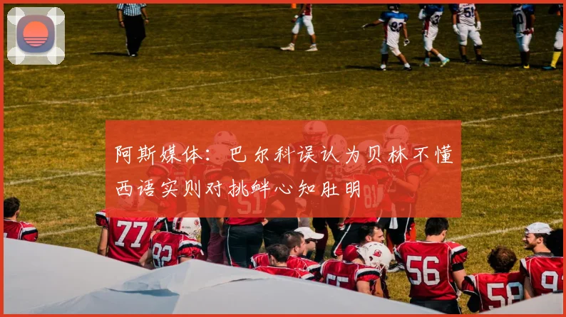 阿斯媒体：巴尔科误认为贝林不懂西语实则对挑衅心知肚明