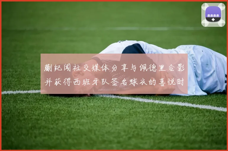 蒯纪闻社交媒体分享与佩德里合影并获得西班牙队签名球衣的喜悦时刻