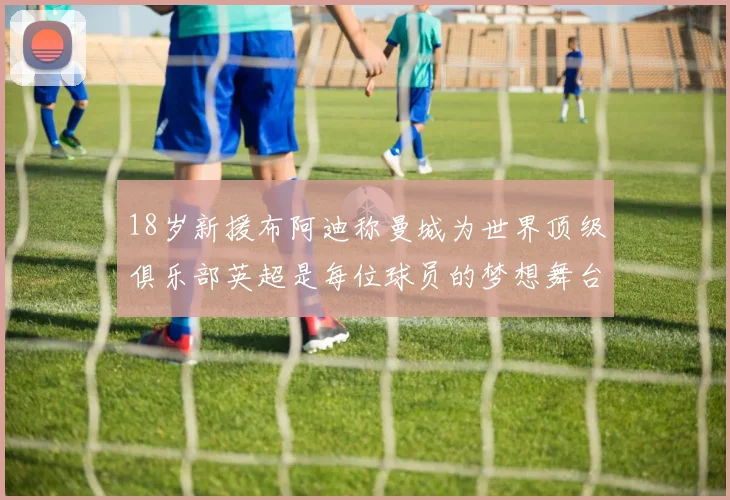 18岁新援布阿迪称曼城为世界顶级俱乐部英超是每位球员的梦想舞台