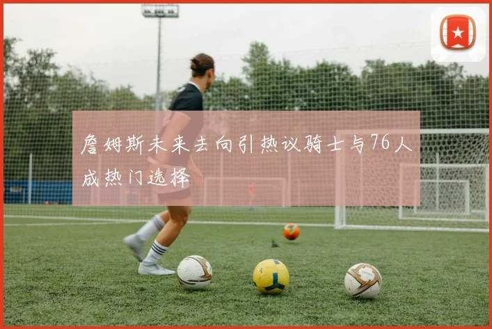 詹姆斯未来去向引热议骑士与76人成热门选择
